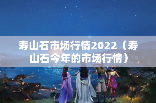 寿山石市场行情2022（寿山石今年的市场行情）