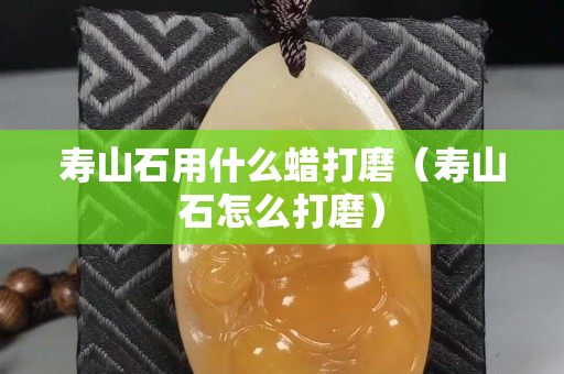 寿山石用什么蜡打磨（寿山石怎么打磨）