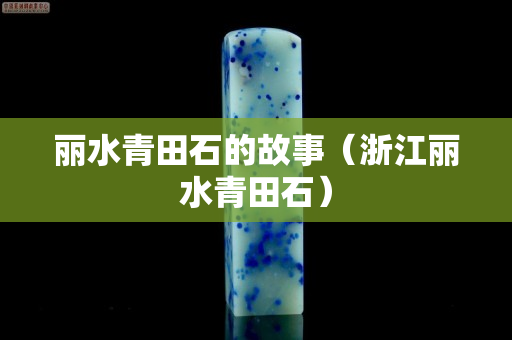 丽水青田石的故事（浙江丽水青田石）