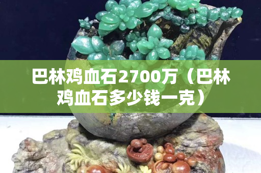 巴林鸡血石2700万（巴林鸡血石多少钱一克）