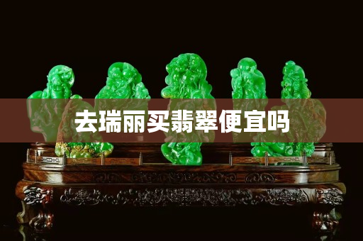 去瑞丽买翡翠便宜吗