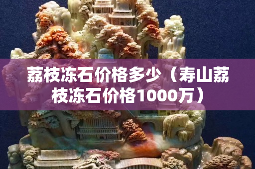 荔枝冻石价格多少（寿山荔枝冻石价格1000万）