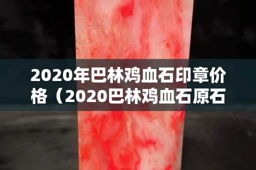 2020年巴林鸡血石印章价格（2020巴林鸡血石原石价格行情）