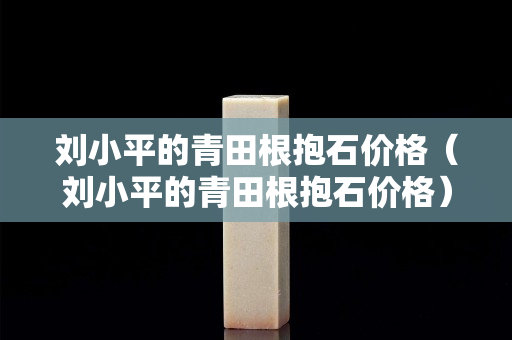 刘小平的青田根抱石价格（刘小平的青田根抱石价格）