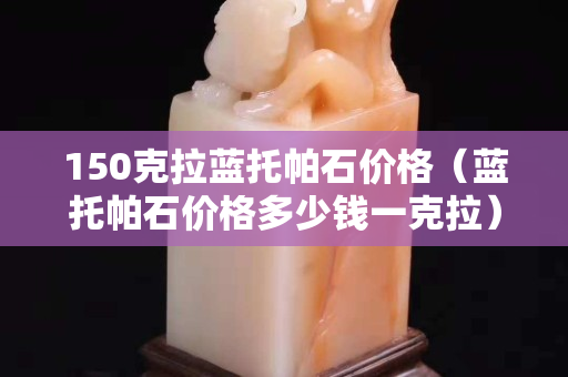 150克拉蓝托帕石价格（蓝托帕石价格多少钱一克拉）