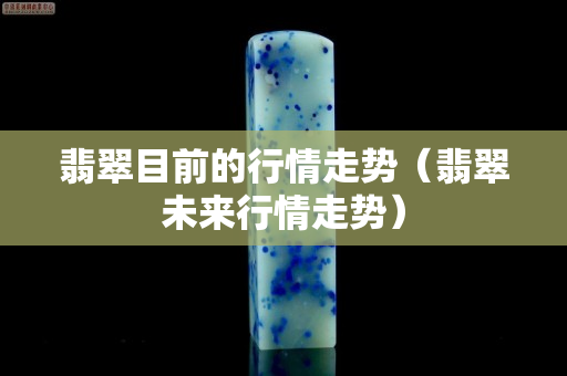 翡翠目前的行情走势（翡翠未来行情走势）