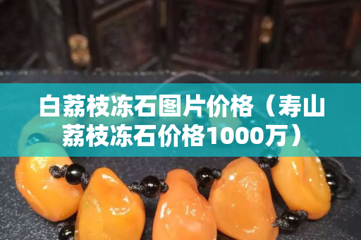 白荔枝冻石图片价格（寿山荔枝冻石价格1000万）