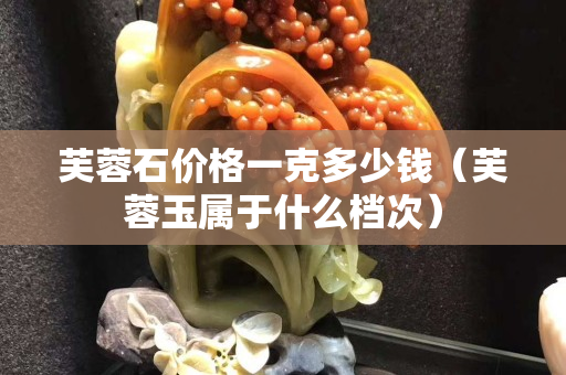 芙蓉石价格一克多少钱（芙蓉玉属于什么档次）