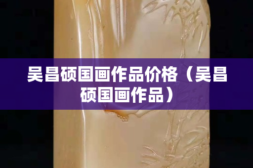 吴昌硕国画作品价格（吴昌硕国画作品）