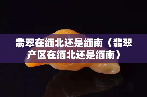 翡翠在缅北还是缅南（翡翠产区在缅北还是缅南）