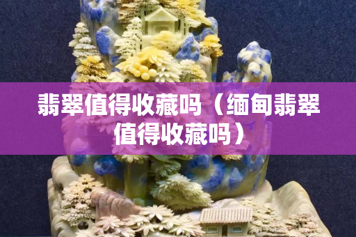 翡翠值得收藏吗（缅甸翡翠值得收藏吗）