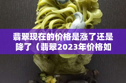 翡翠现在的价格是涨了还是降了（翡翠2023年价格如何）