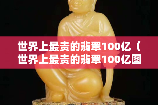 世界上最贵的翡翠100亿（世界上最贵的翡翠100亿图片）