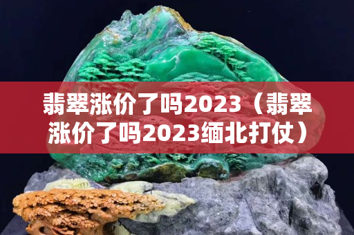 翡翠涨价了吗2023（翡翠涨价了吗2023缅北打仗）