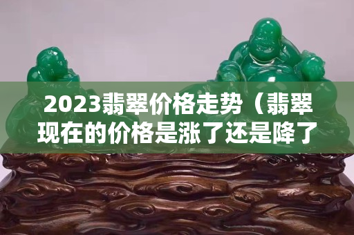 2023翡翠价格走势（翡翠现在的价格是涨了还是降了）