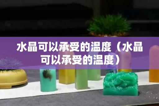 水晶可以承受的温度（水晶可以承受的温度）