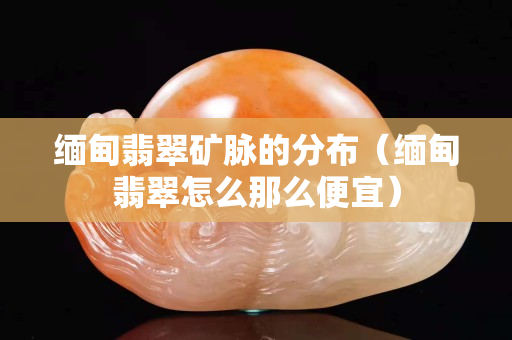 缅甸翡翠矿脉的分布（缅甸翡翠怎么那么便宜）